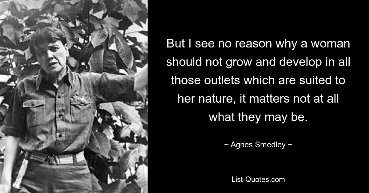 But I see no reason why a woman should not grow and develop in all those outlets which are suited to her nature, it matters not at all what they may be. — © Agnes Smedley