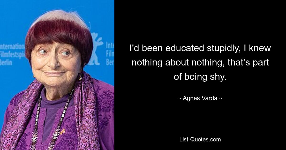 I'd been educated stupidly, I knew nothing about nothing, that's part of being shy. — © Agnes Varda