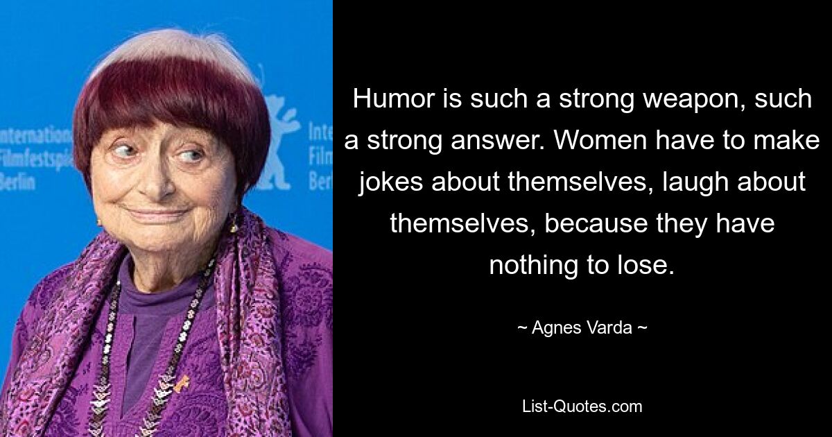 Humor is such a strong weapon, such a strong answer. Women have to make jokes about themselves, laugh about themselves, because they have nothing to lose. — © Agnes Varda