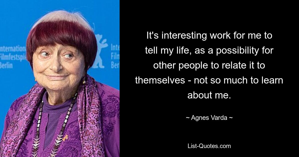 It's interesting work for me to tell my life, as a possibility for other people to relate it to themselves - not so much to learn about me. — © Agnes Varda