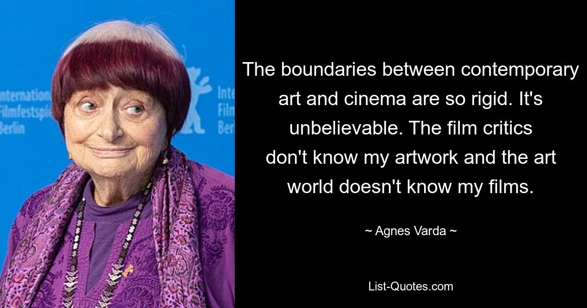 The boundaries between contemporary art and cinema are so rigid. It's unbelievable. The film critics don't know my artwork and the art world doesn't know my films. — © Agnes Varda