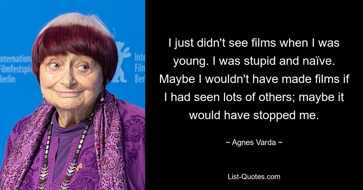 I just didn't see films when I was young. I was stupid and naïve. Maybe I wouldn't have made films if I had seen lots of others; maybe it would have stopped me. — © Agnes Varda