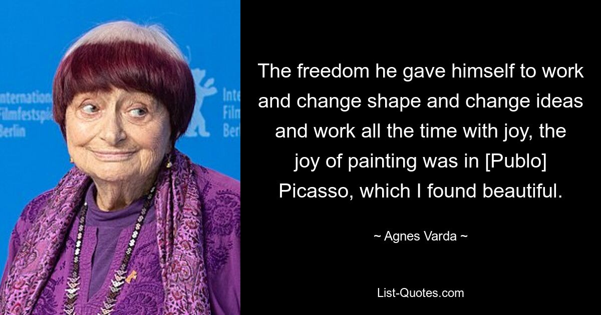 The freedom he gave himself to work and change shape and change ideas and work all the time with joy, the joy of painting was in [Publo] Picasso, which I found beautiful. — © Agnes Varda