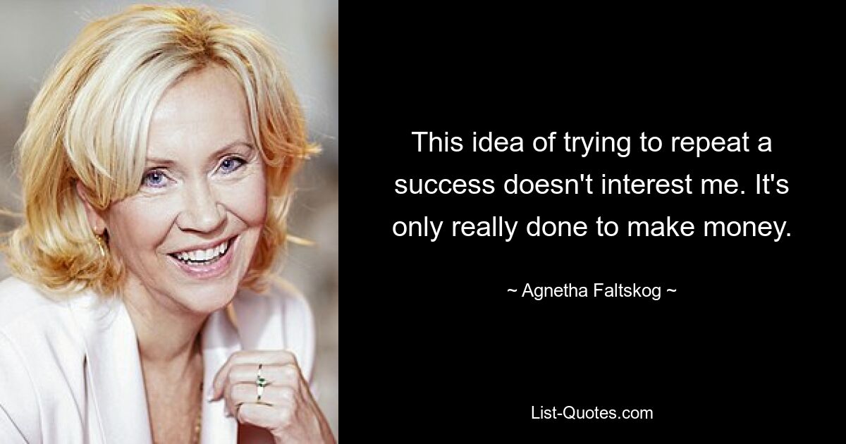 This idea of trying to repeat a success doesn't interest me. It's only really done to make money. — © Agnetha Faltskog