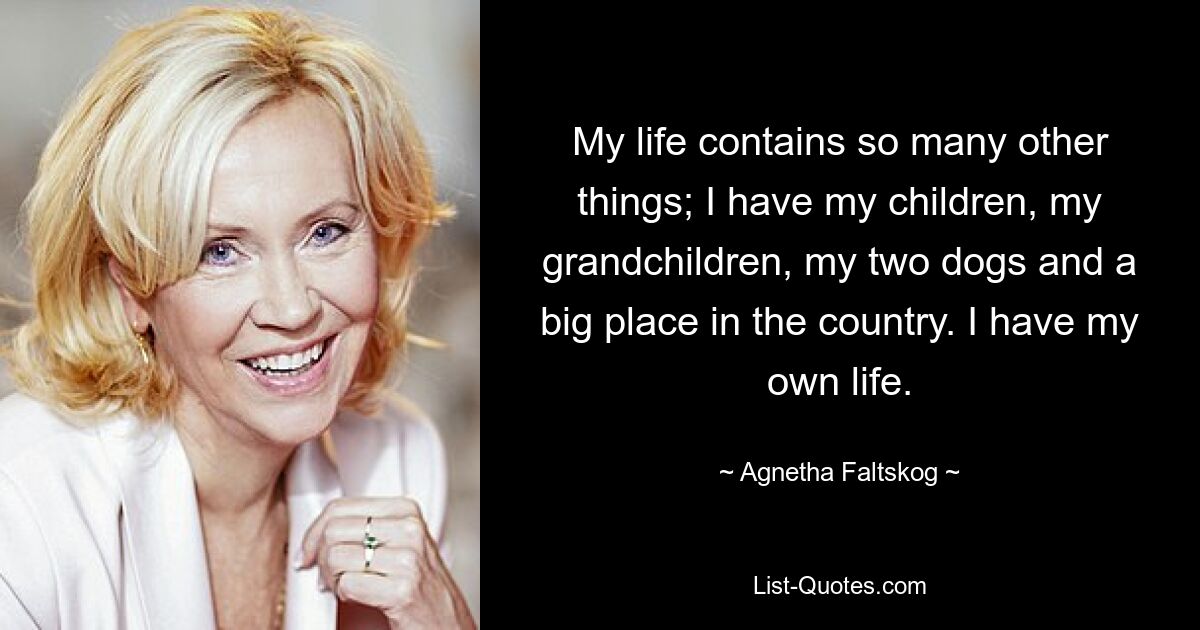 My life contains so many other things; I have my children, my grandchildren, my two dogs and a big place in the country. I have my own life. — © Agnetha Faltskog