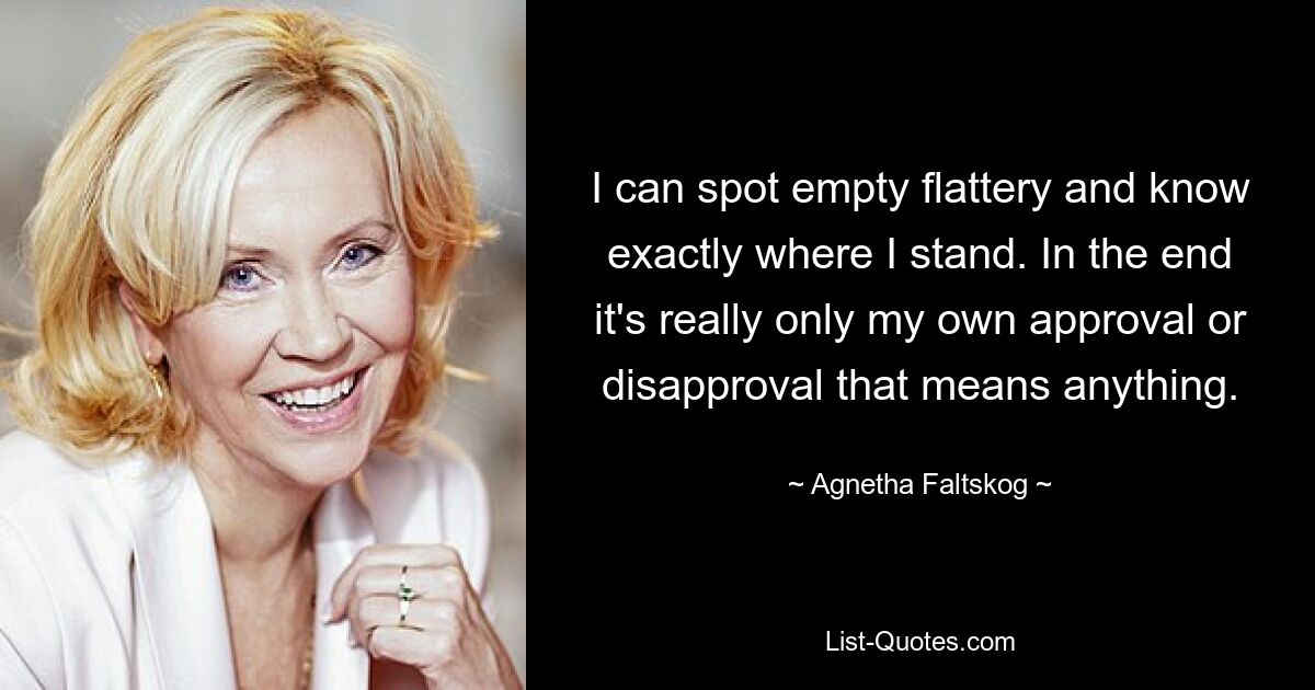 I can spot empty flattery and know exactly where I stand. In the end it's really only my own approval or disapproval that means anything. — © Agnetha Faltskog