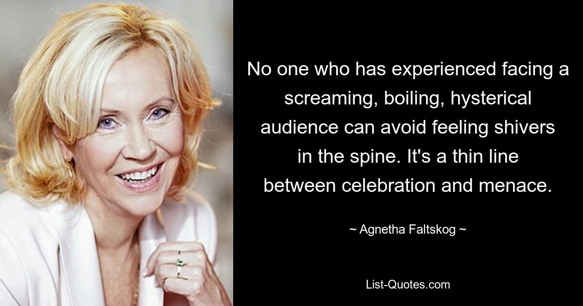 No one who has experienced facing a screaming, boiling, hysterical audience can avoid feeling shivers in the spine. It's a thin line between celebration and menace. — © Agnetha Faltskog