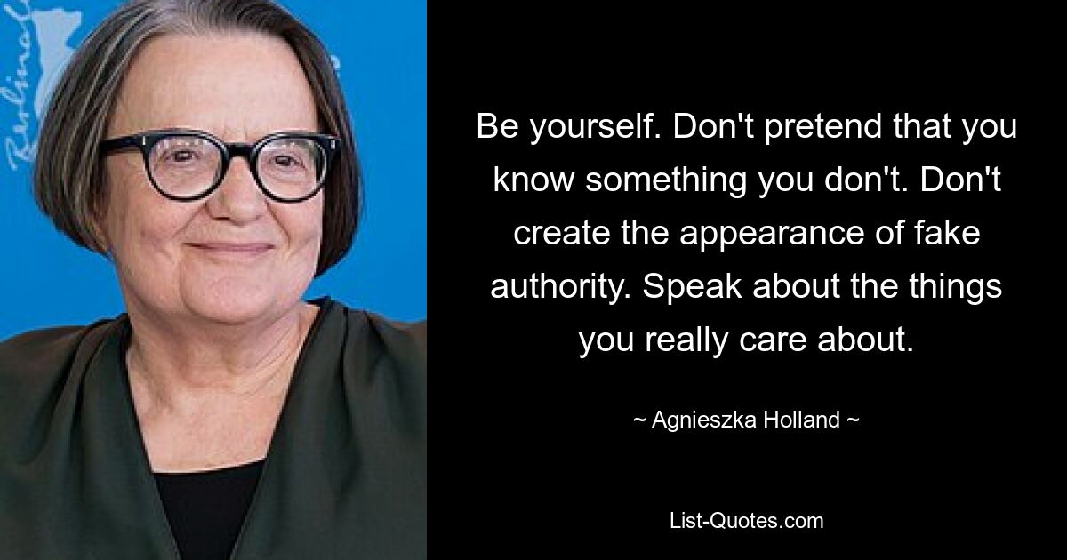 Be yourself. Don't pretend that you know something you don't. Don't create the appearance of fake authority. Speak about the things you really care about. — © Agnieszka Holland