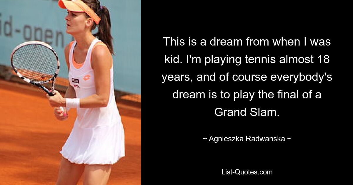 This is a dream from when I was kid. I'm playing tennis almost 18 years, and of course everybody's dream is to play the final of a Grand Slam. — © Agnieszka Radwanska