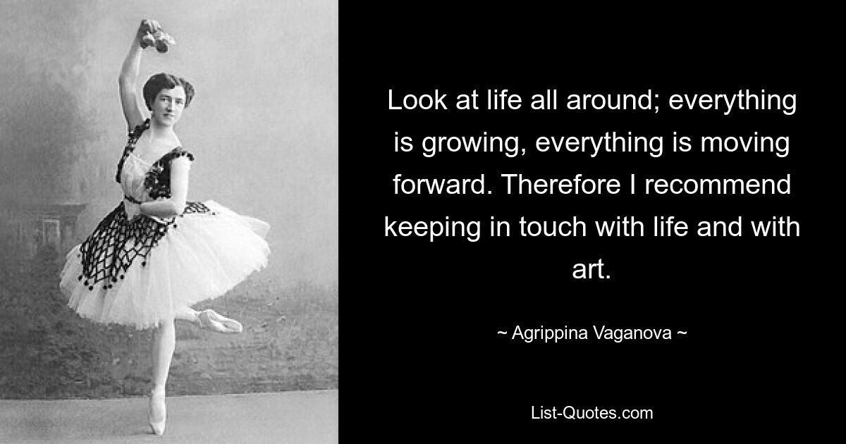 Look at life all around; everything is growing, everything is moving forward. Therefore I recommend keeping in touch with life and with art. — © Agrippina Vaganova