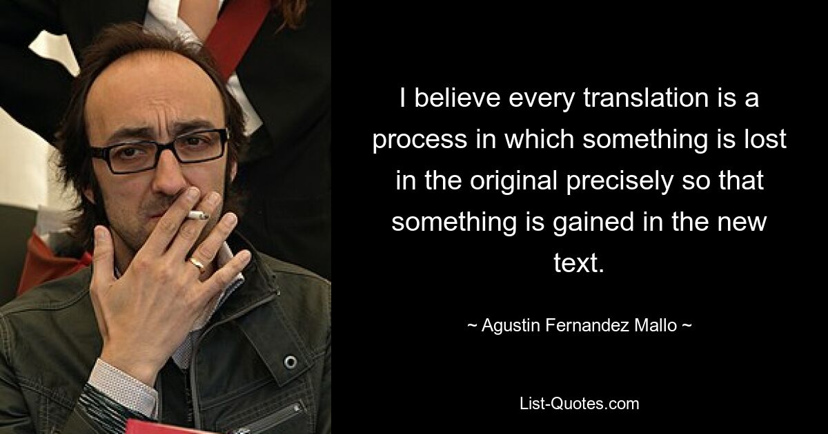 I believe every translation is a process in which something is lost in the original precisely so that something is gained in the new text. — © Agustin Fernandez Mallo