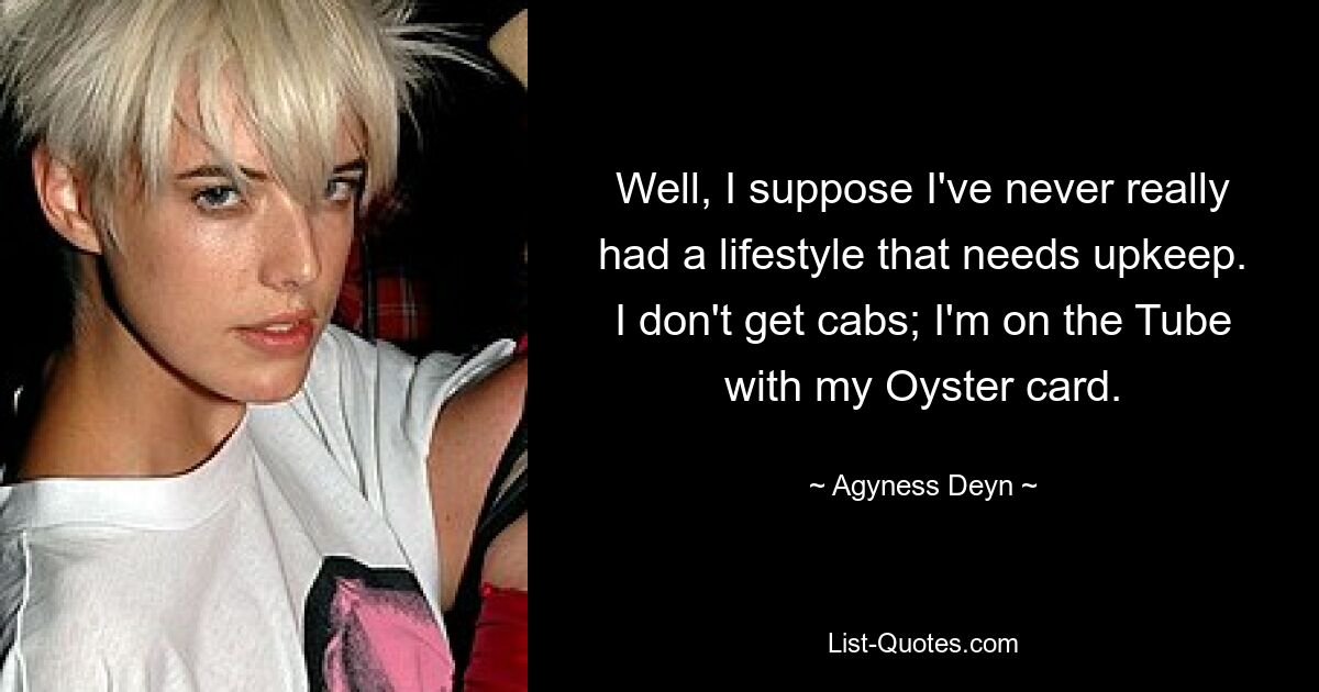 Well, I suppose I've never really had a lifestyle that needs upkeep. I don't get cabs; I'm on the Tube with my Oyster card. — © Agyness Deyn