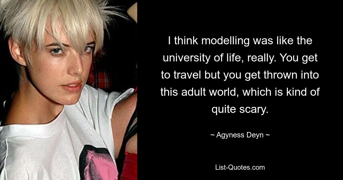 I think modelling was like the university of life, really. You get to travel but you get thrown into this adult world, which is kind of quite scary. — © Agyness Deyn