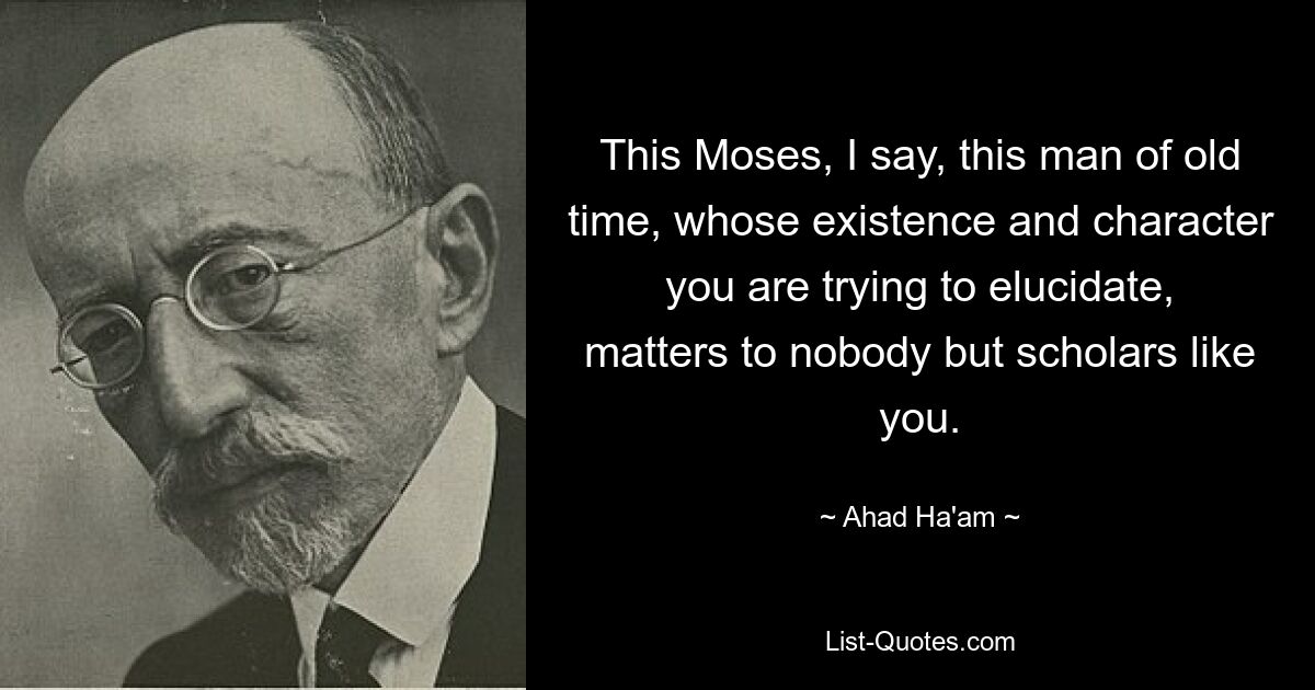 This Moses, I say, this man of old time, whose existence and character you are trying to elucidate, matters to nobody but scholars like you. — © Ahad Ha'am