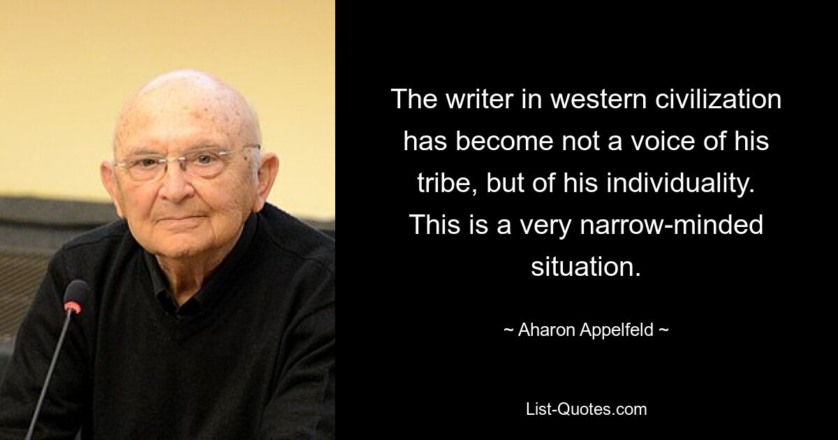 The writer in western civilization has become not a voice of his tribe, but of his individuality. This is a very narrow-minded situation. — © Aharon Appelfeld