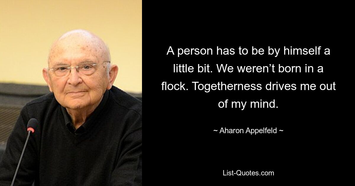 Ein Mensch muss ein wenig alleine sein. Wir wurden nicht in einer Herde geboren. Zusammengehörigkeit treibt mich um den Verstand. — © Aharon Appelfeld