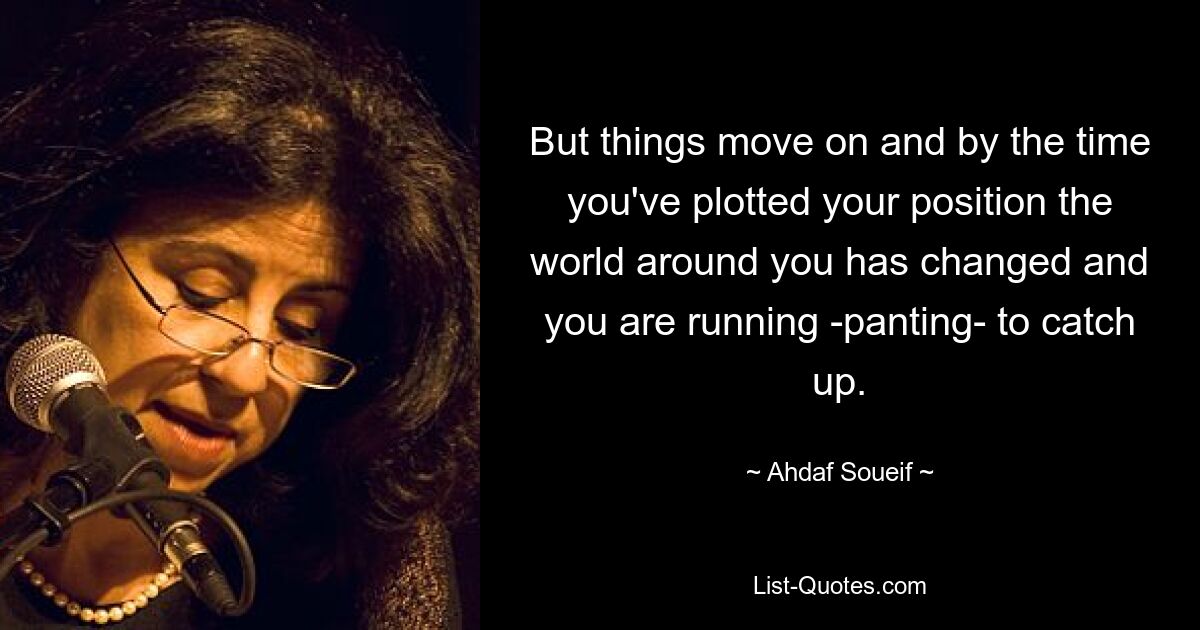 But things move on and by the time you've plotted your position the world around you has changed and you are running -panting- to catch up. — © Ahdaf Soueif