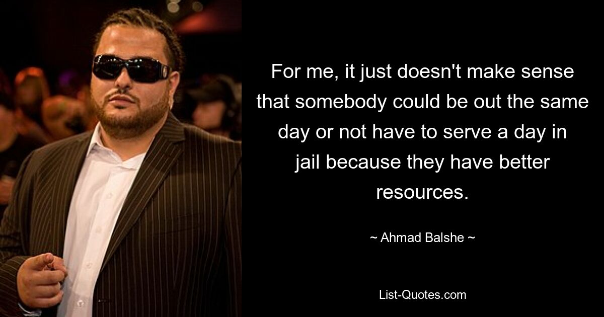 For me, it just doesn't make sense that somebody could be out the same day or not have to serve a day in jail because they have better resources. — © Ahmad Balshe