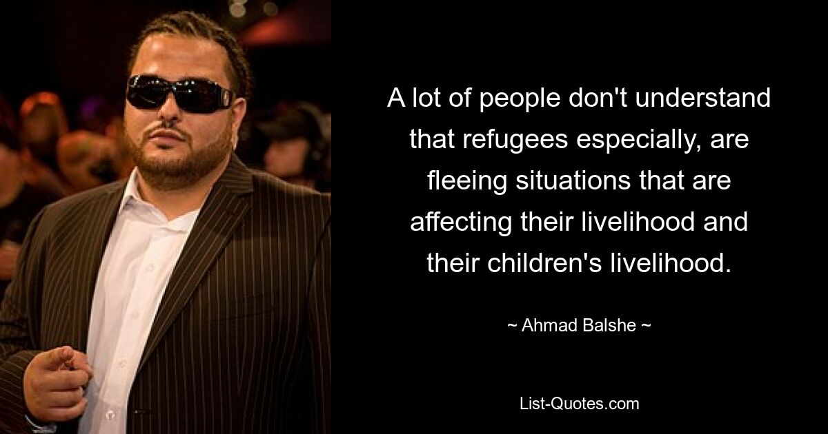 A lot of people don't understand that refugees especially, are fleeing situations that are affecting their livelihood and their children's livelihood. — © Ahmad Balshe