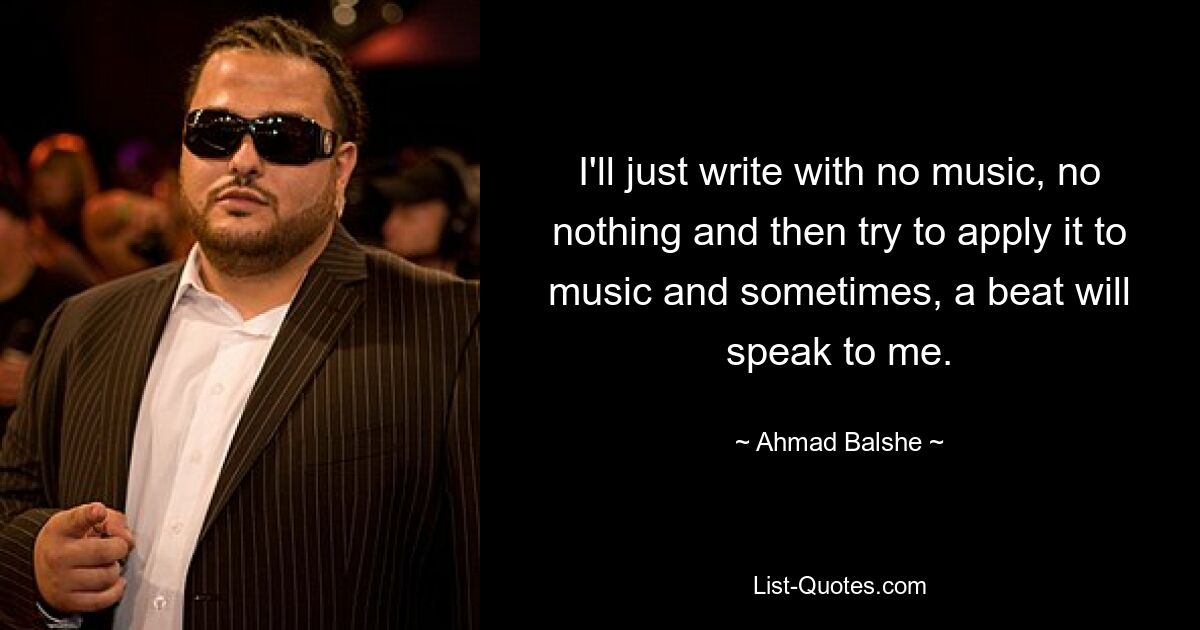 I'll just write with no music, no nothing and then try to apply it to music and sometimes, a beat will speak to me. — © Ahmad Balshe