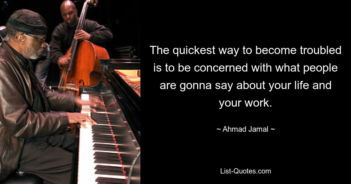 The quickest way to become troubled is to be concerned with what people are gonna say about your life and your work. — © Ahmad Jamal