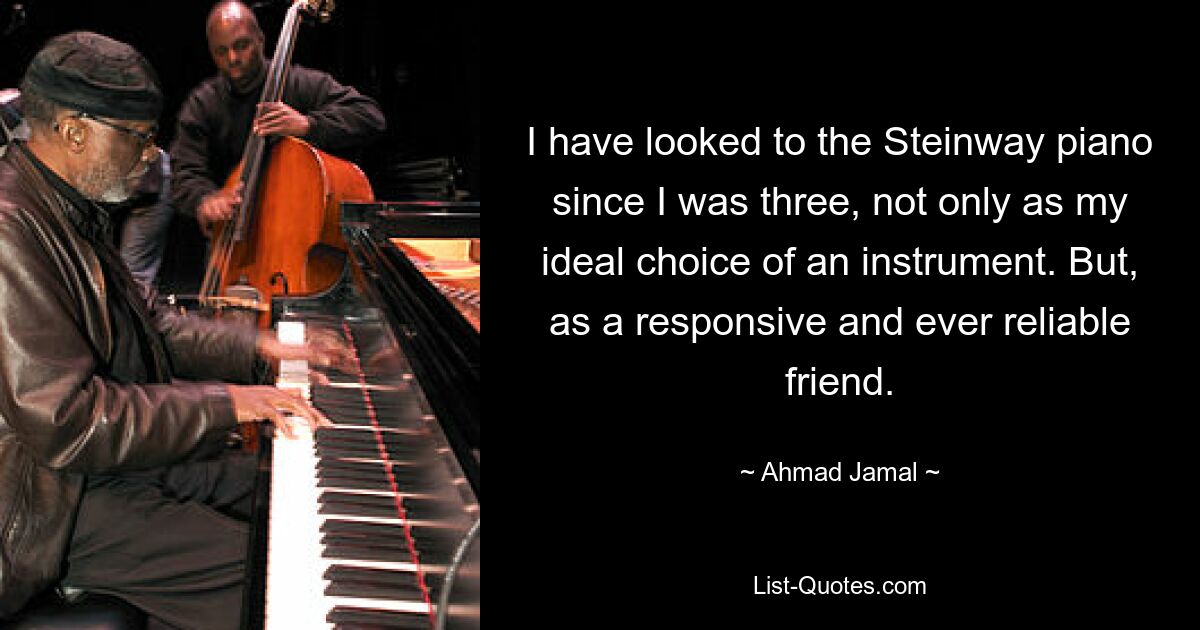 I have looked to the Steinway piano since I was three, not only as my ideal choice of an instrument. But, as a responsive and ever reliable friend. — © Ahmad Jamal