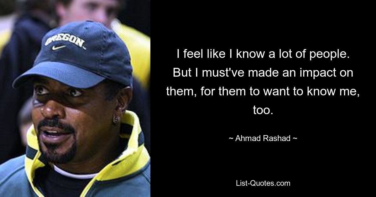 I feel like I know a lot of people. But I must've made an impact on them, for them to want to know me, too. — © Ahmad Rashad