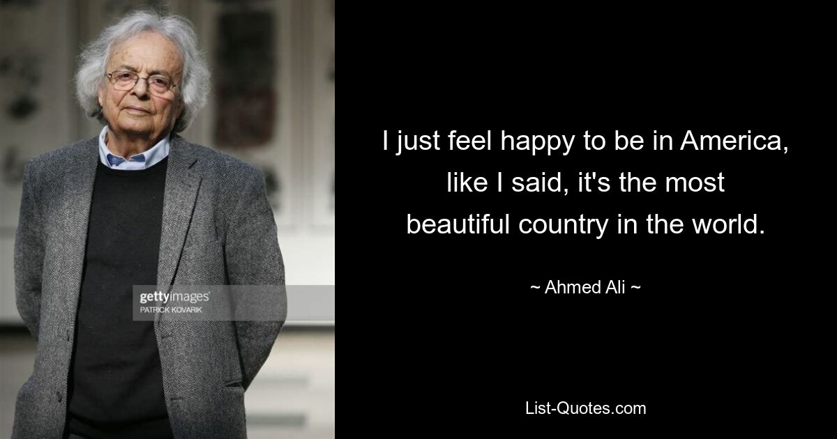 I just feel happy to be in America, like I said, it's the most beautiful country in the world. — © Ahmed Ali