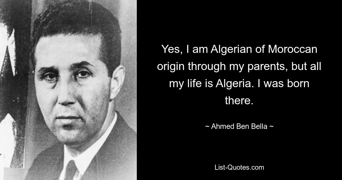 Yes, I am Algerian of Moroccan origin through my parents, but all my life is Algeria. I was born there. — © Ahmed Ben Bella