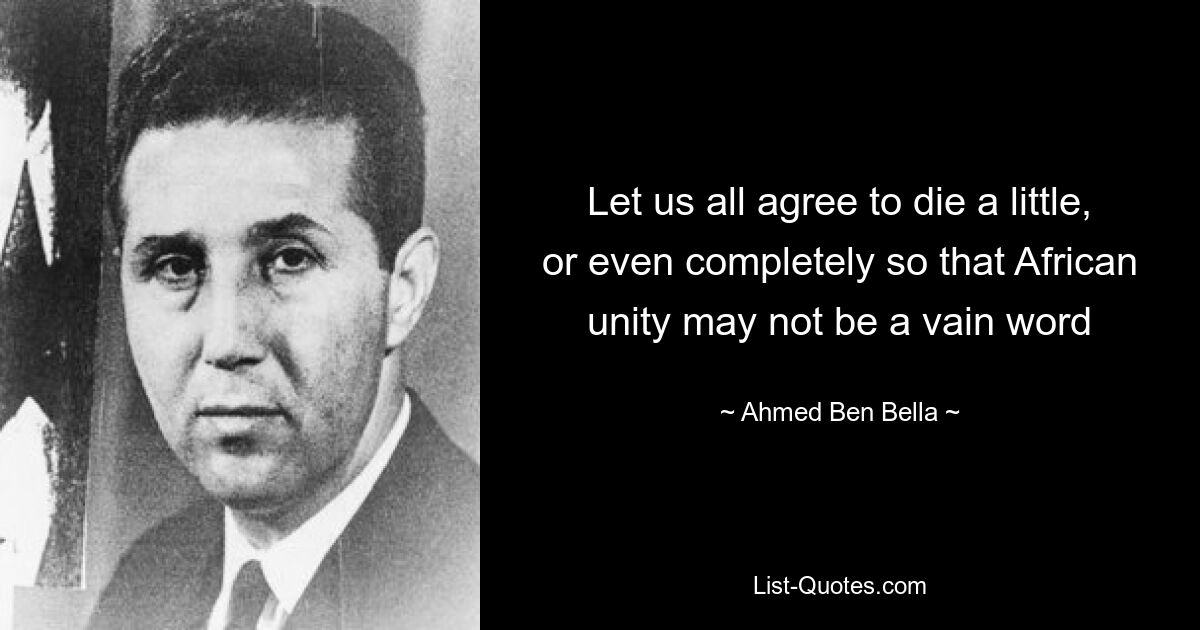 Let us all agree to die a little, or even completely so that African unity may not be a vain word — © Ahmed Ben Bella