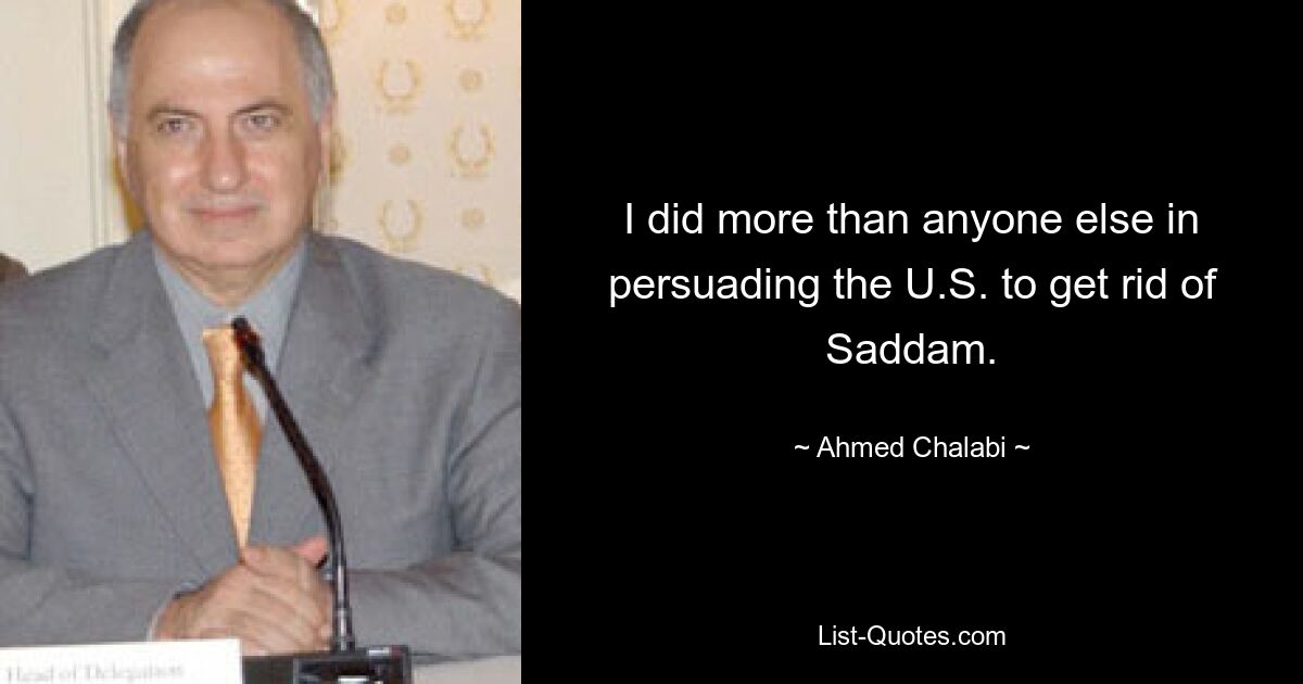 I did more than anyone else in persuading the U.S. to get rid of Saddam. — © Ahmed Chalabi