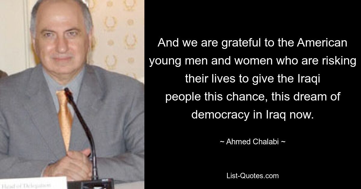 And we are grateful to the American young men and women who are risking their lives to give the Iraqi people this chance, this dream of democracy in Iraq now. — © Ahmed Chalabi