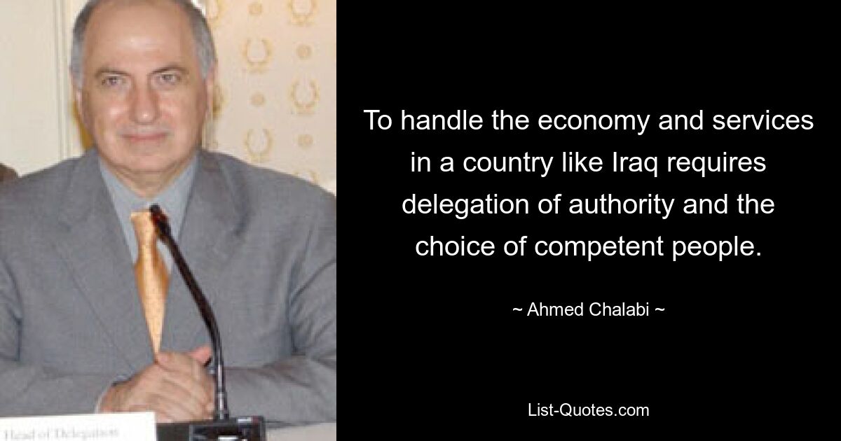 To handle the economy and services in a country like Iraq requires delegation of authority and the choice of competent people. — © Ahmed Chalabi