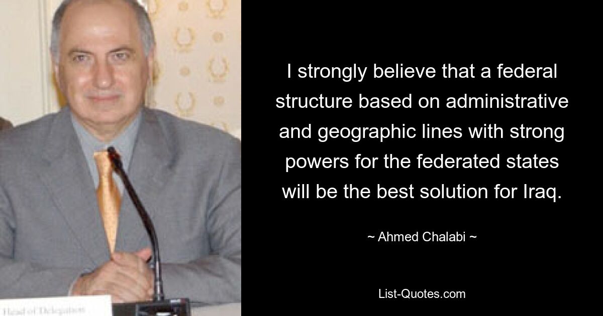 I strongly believe that a federal structure based on administrative and geographic lines with strong powers for the federated states will be the best solution for Iraq. — © Ahmed Chalabi