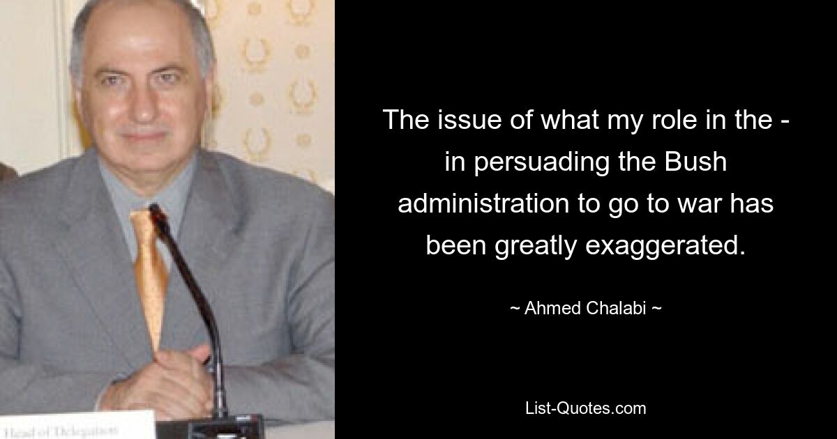 The issue of what my role in the - in persuading the Bush administration to go to war has been greatly exaggerated. — © Ahmed Chalabi