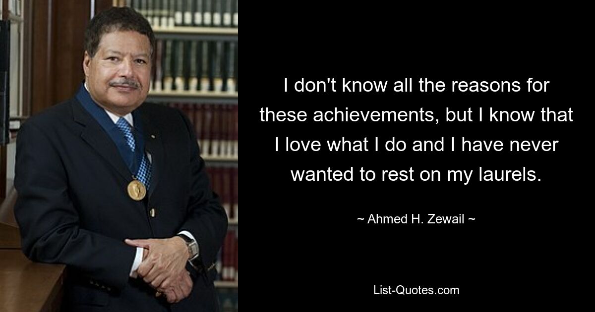 I don't know all the reasons for these achievements, but I know that I love what I do and I have never wanted to rest on my laurels. — © Ahmed H. Zewail