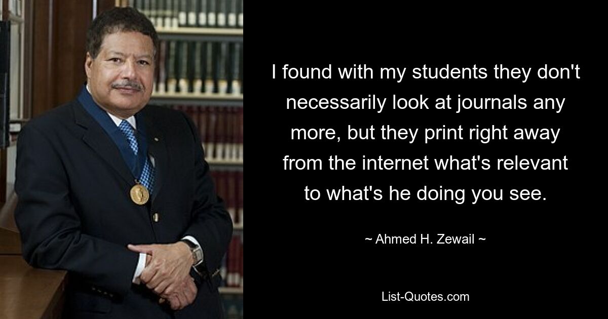 I found with my students they don't necessarily look at journals any more, but they print right away from the internet what's relevant to what's he doing you see. — © Ahmed H. Zewail