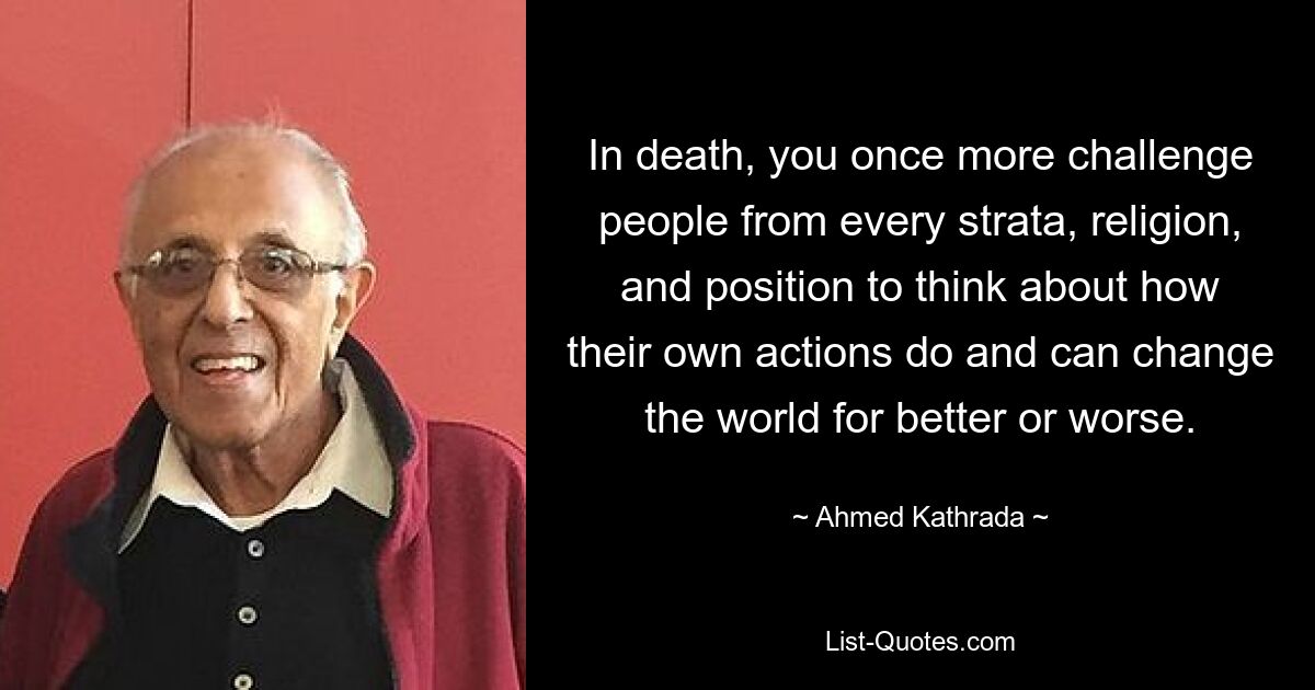 In death, you once more challenge people from every strata, religion, and position to think about how their own actions do and can change the world for better or worse. — © Ahmed Kathrada