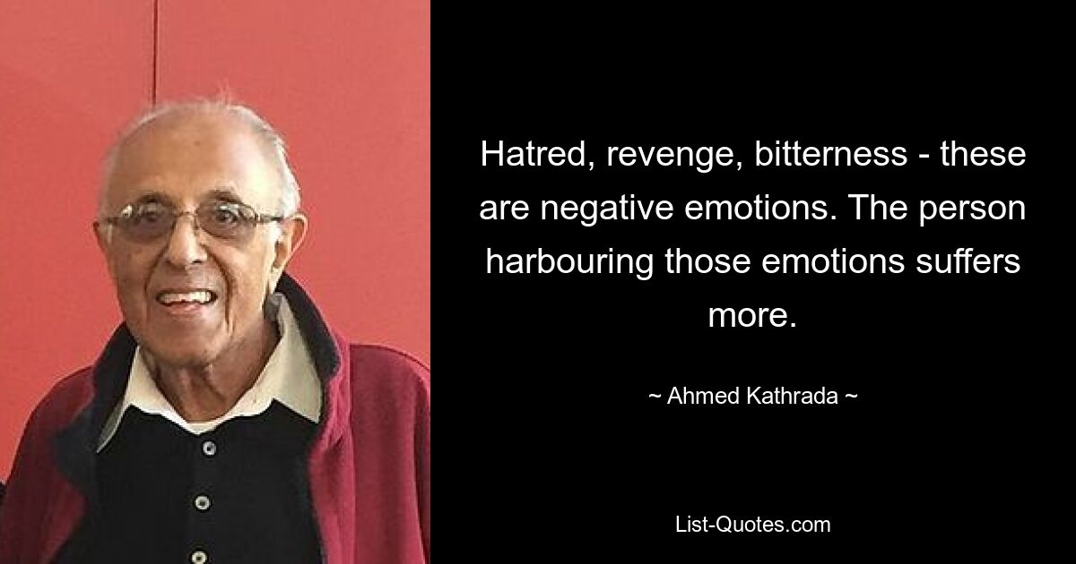 Hatred, revenge, bitterness - these are negative emotions. The person harbouring those emotions suffers more. — © Ahmed Kathrada