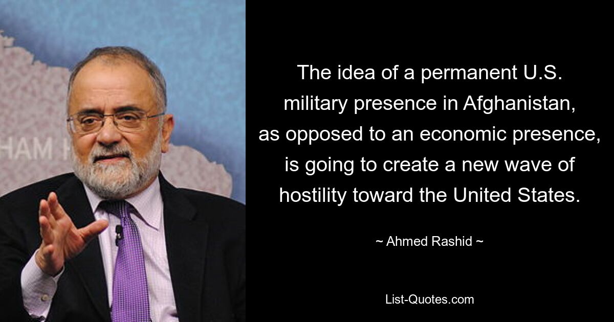 The idea of a permanent U.S. military presence in Afghanistan, as opposed to an economic presence, is going to create a new wave of hostility toward the United States. — © Ahmed Rashid