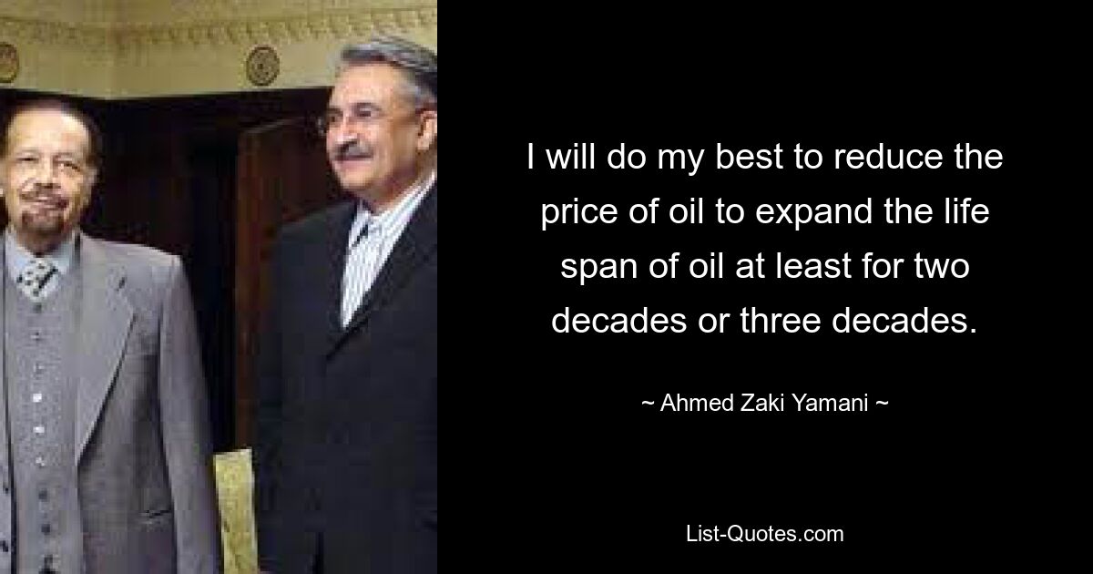 I will do my best to reduce the price of oil to expand the life span of oil at least for two decades or three decades. — © Ahmed Zaki Yamani