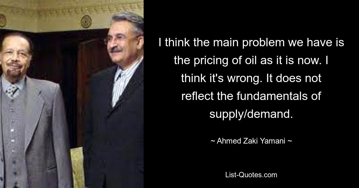 I think the main problem we have is the pricing of oil as it is now. I think it's wrong. It does not reflect the fundamentals of supply/demand. — © Ahmed Zaki Yamani