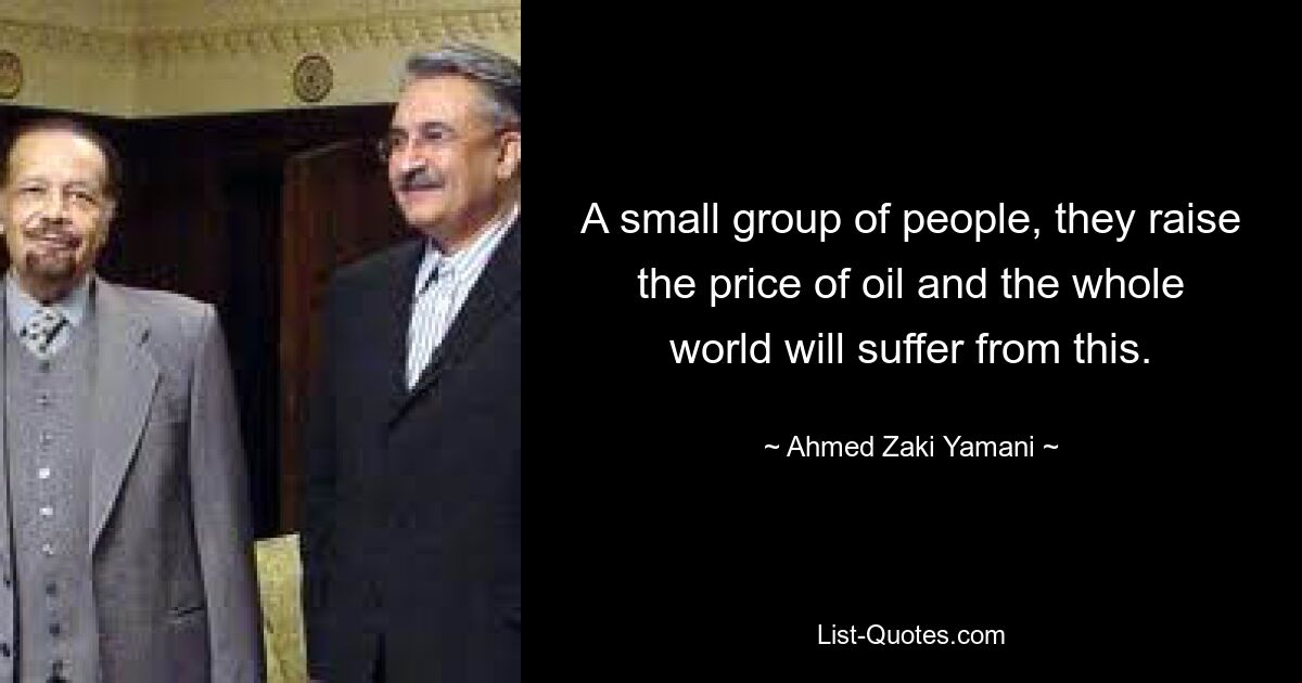 A small group of people, they raise the price of oil and the whole world will suffer from this. — © Ahmed Zaki Yamani