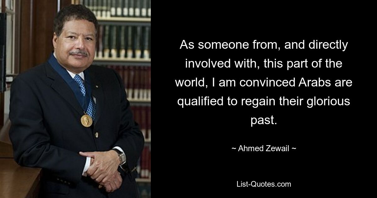 As someone from, and directly involved with, this part of the world, I am convinced Arabs are qualified to regain their glorious past. — © Ahmed Zewail