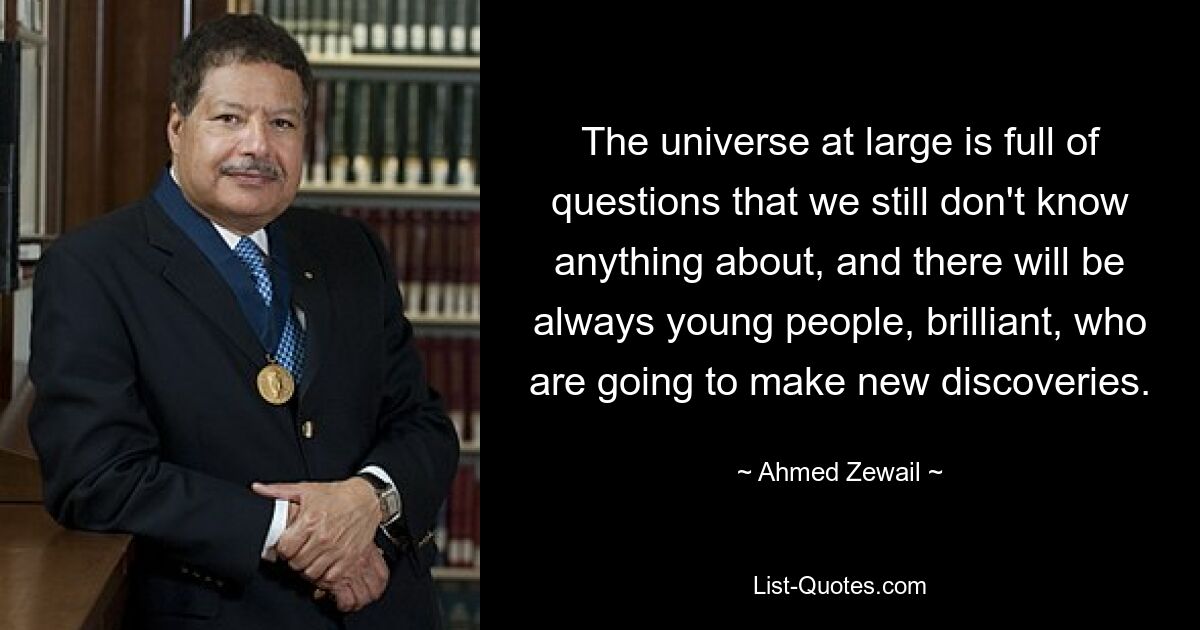 The universe at large is full of questions that we still don't know anything about, and there will be always young people, brilliant, who are going to make new discoveries. — © Ahmed Zewail