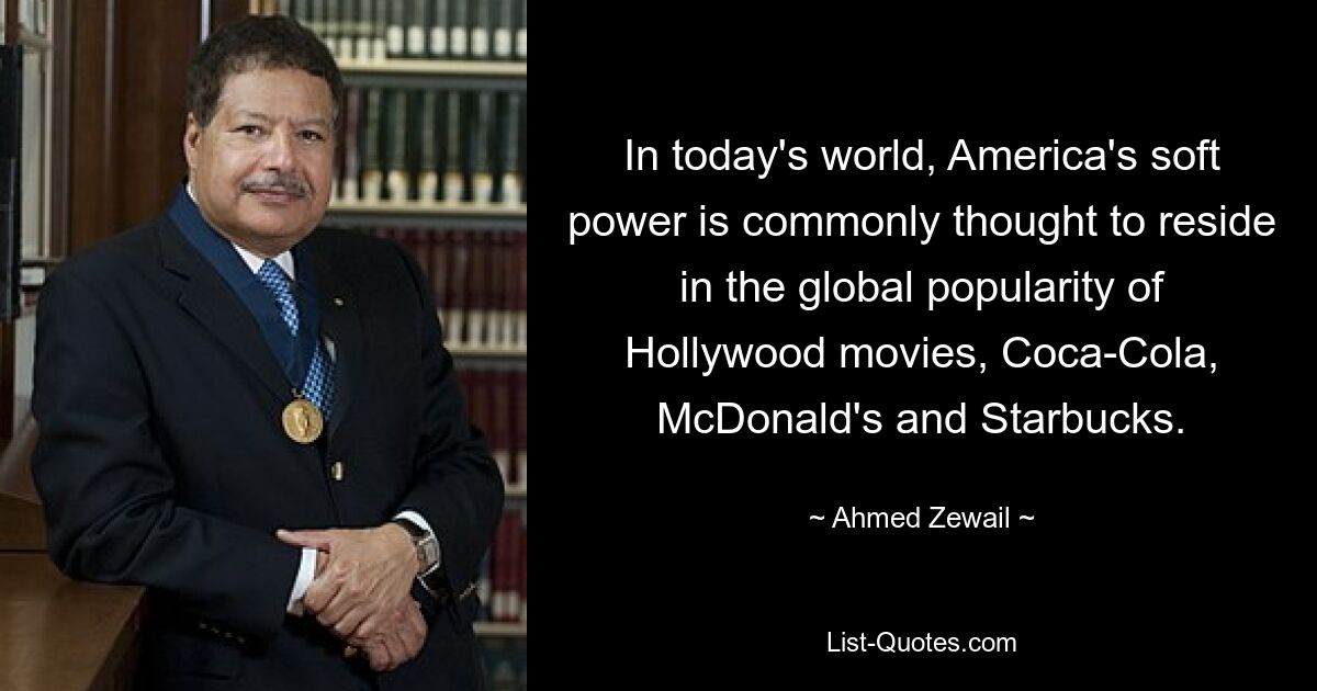 In der heutigen Welt geht man gemeinhin davon aus, dass Amerikas Soft Power auf der weltweiten Popularität von Hollywood-Filmen, Coca-Cola, McDonald&#39;s und Starbucks beruht. — © Ahmed Zewail