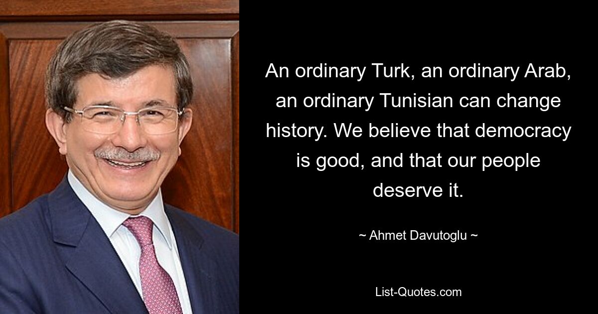 An ordinary Turk, an ordinary Arab, an ordinary Tunisian can change history. We believe that democracy is good, and that our people deserve it. — © Ahmet Davutoglu