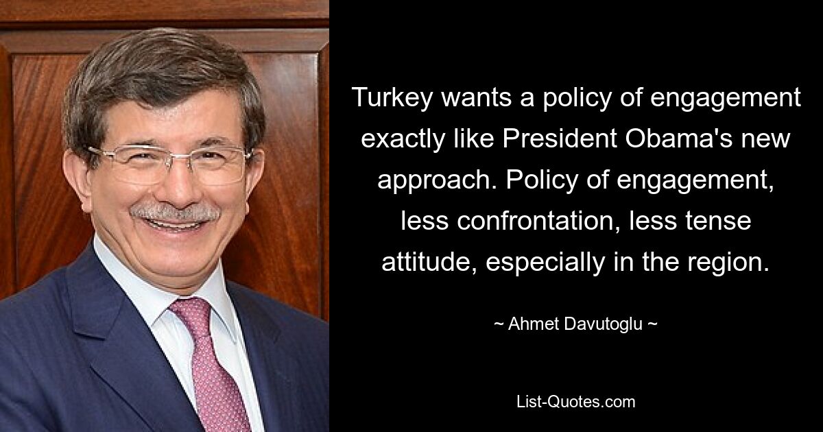 Turkey wants a policy of engagement exactly like President Obama's new approach. Policy of engagement, less confrontation, less tense attitude, especially in the region. — © Ahmet Davutoglu