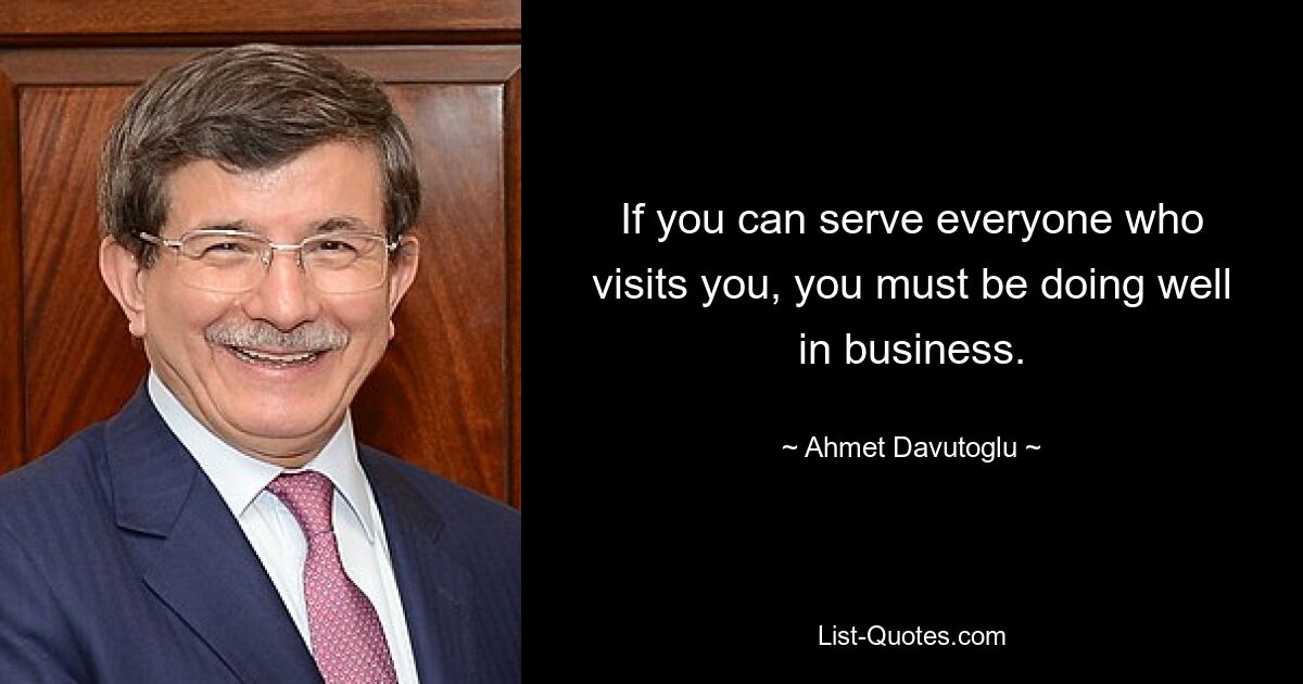 If you can serve everyone who visits you, you must be doing well in business. — © Ahmet Davutoglu