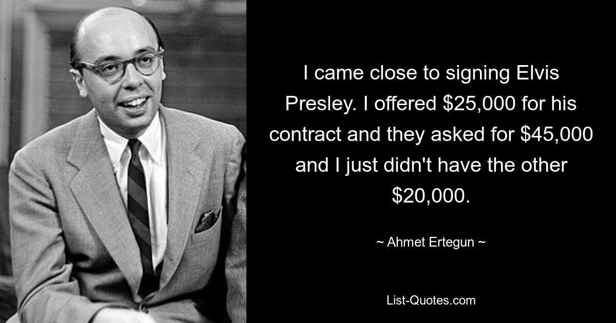 I came close to signing Elvis Presley. I offered $25,000 for his contract and they asked for $45,000 and I just didn't have the other $20,000. — © Ahmet Ertegun